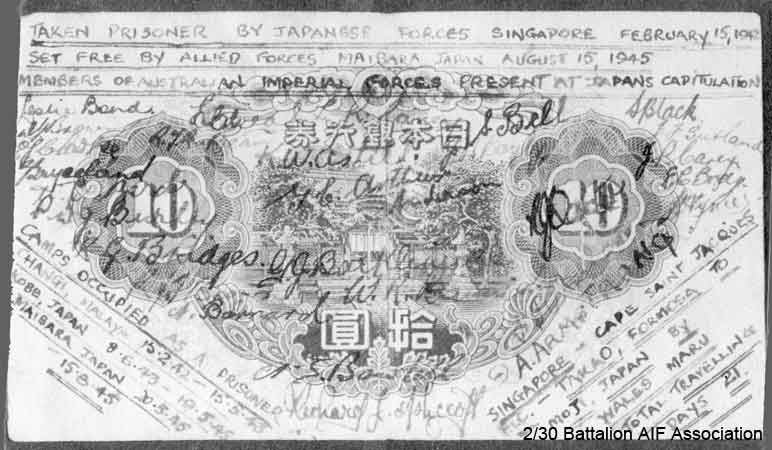 10 Yen Note
The 10 Yen note signed by those in Maibara Camp, Japan.

Text includes:
"Taken prisoner by Japanese Forces Singapore February 15, 1942.
Set free by Allied Forces Maibara Japan August 15, 1945.
Members of Australian Imperial Forces present at Japan's capitulation."

"Camps occupied as a Prisoner
Changi, Malaya 15/2/42 - 15/5/43
Kobe, Japan 8/6/43 - 19/5/45
Maibara, Japan 20/5/1945 - 15/8/1945"

"Singapore - Cape Sait Jacques
F.I.C. (French Indo China) - Takao, Formosa to Moji, Japan by Wales Maru
Total travelling days - 21"

2/30th who were at Maibara Camp:
1) NX32814 - BLACK, Stanley Bertram (Stan), Pte. - HQ Company, Q. Store
2) NX23918 - BRAY, Edward Clive (Donkey), Pte. - B Company, 10 Platoon
3) NX604 - BRIDGES, Robert George (Bob), Pte. - D Company, 17 Platoon
4) NX29116 - BROWN, Raymond John Tresillian (Ray), Pte. - B Company, 12 Platoon
5) NX51660 - CAREY, John Peter (Jack), Pte. - D Company, 18 Platoon 
6) NX10661 - CAREY, Luke Robert, Pte. - HQ Company, Mortar Platoon
Keywords: NX604_BRIDGES