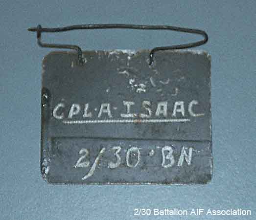 POW Identity Tag 1 - NX51730 - L/Sgt. A. W. J. ISAAC
The identity tag which was worn by Arthur ISAAC whilst he was a POW. The tag was made from scrap aluminium, and still has traces of mud on it from the time that Arthur worked on X1 Tunneling Party. The inscription reads "CPL A. ISAAC 2/30 BN".

NX51730 - ISAAC, Arthur William John (Ike), A/U/L/Sgt. - D Company, 17 Platoon
Keywords: 070218b