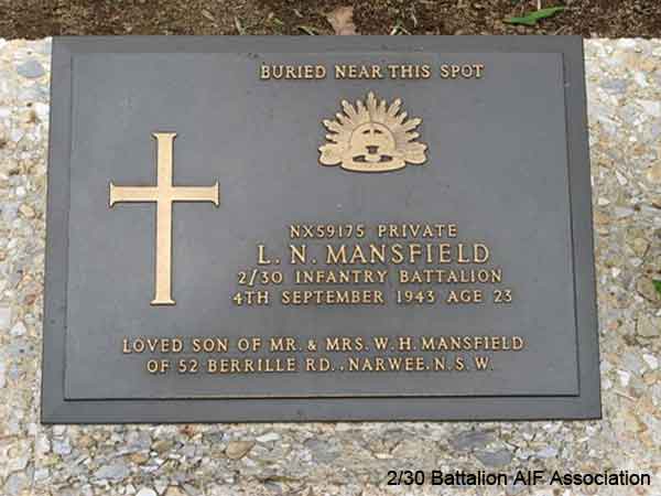 NX59175 - MANSFIELD, Leslie Neville (Puss), Pte. - D Company, 17 Platoon
Died of illness at Sonkurai 3 (Cerebral Malaria) on 4/09/1943

Thanbyuzayat Cemetery, Collective Grave A13.D.13

BURIED NEAR THIS SPOT

NX59175 PRIVATE
L.N. MANSFIELD
2/30 INFANTRY BATTALION
4TH SEPTEMBER 1943 AGE 23

LOVED SON OF MR. & MRS. W.H. MANSFIELD
OF 52 BERRILLE RD., NARWEE. N.S.W.
Keywords: 070625b