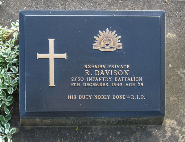 NX46196 - DAVISON, Robert Shaw (Scotty), Pte. - HQ Company, Signals Platoon
Died of illness (Cardiac Beri Beri, Pneumonia) at Kanburi on 4/12/1943.

Kanchanaburi Cemetery, Grave 1.B.18

NX46196 PRIVATE
R. DAVISON
2/30 INFANTRY BATTALION
4TH DECEMBER 1943 AGE 29

HIS DUTY NOBLY DONE...R.I.P.
Keywords: 071106