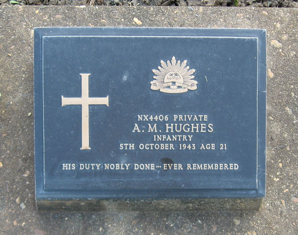 NX4406 - HUGHES, Anthony Milton, Pte. - HQ Company, Carrier Platoon
Transferred to 27 Bde on 7/10/1941. Died of illness (Beri Beri) at Kanburi on 5/10/1943.

Kanchanaburi Cemetery, Grave 1.H.30

NX4406 PRIVATE
A.M. HUGHES
INFANTRY
5TH OCTOBER 1943 AGE 21

HIS DUTY NOBLE DONE...EVER REMEMBERED
Keywords: 071106