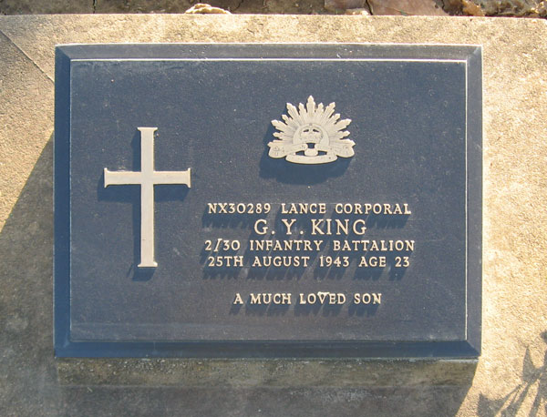 NX30289 - KING, Graham Yabsley, L/Cpl. - D Company, 16 Platoon
Died of illness (Beri Beri, Dysentery) at Kanu 2 on 25/8/1943.

Kanchanaburi Cemetery, Collective Grave 1.P.14-16

NX30289  LANCE CORPORAL
G.Y. KING
2/30 INFANTRY BATTALION
25TH AUGUST 1943 AGE 23

A MUCH LOVED SON
Keywords: 071106