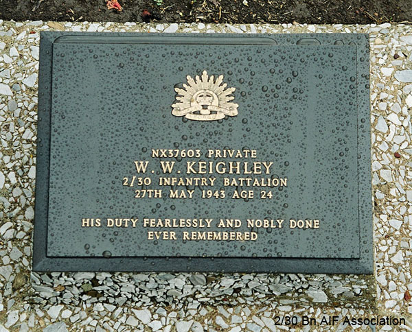 NX37603 - KEIGHLEY, William Walter, Pte. - A Company, 7 Platoon
Thanbyuzayat War Cemetery, Burma (Myanmar), Grave A1.C.3

NX37603 Private
W.W. KEIGHLEY
2/30 Infantry Battalion
27th May 1943 Age 24

His duty fearlessly and nobly done
Ever remembered
Keywords: NX37603 Thanbyuzayat