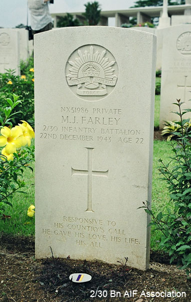 NX51986 - FARLEY, Michael John, Pte. - C Company, ? Platoon
Kranji War Cemetery, Singapore, 2.B.19

NX51986 Private
M.J. FARLEY
2/30 Infantry Battalion
22nd December 1943 Age 22

Responsive to
his Country's call
he gave his love, his life
his all
Keywords: NX51986 Kranji