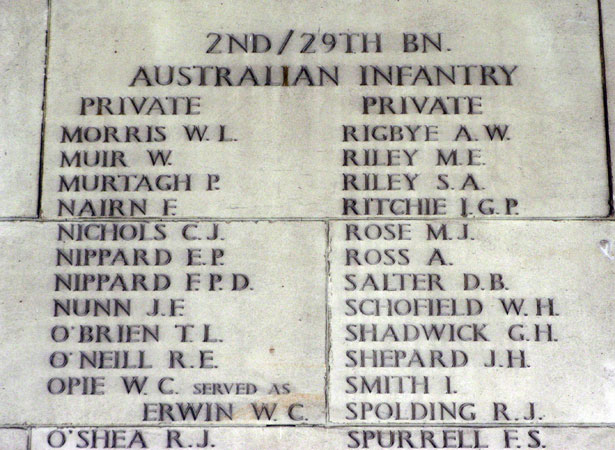 Singapore Memorial, Columns 131 and 132
Left Column:

1) VX64421 - MORRIS, Walter Laurence - Pte. - 2/29 Battalion
2) VX45250 - MUIR, William - Pte. - 2/29 Battalion
3) VX56033 - MURTAGH, Patrick - Pte. - 2/29 Battalion
4) VX55586 - NAIRN, Frederick - Pte. - 2/29 Battalion
5) VX48335 - NICHOLS, Cyril James - Pte. - 2/29 Battalion
6) VX34978 - NIPPARD, Edward Peter - Pte. - 2/29 Battalion
7) VX34966 - NIPPARD, Francis Patrick Daniel - Pte. - 2/29 Battalion
8) VX41048 - NUNN, John Frederick - Pte. - 2/29 Battalion
9) VX45873 - O'BRIEN, Thomas Leslie - Pte. - 2/29 Battalion
10) VX65237 - O'NEILL, Ralph Ernest - Pte. - 2/29 Battalion
11) VX56460 (VX26161) - ERWIN, William Charles (OPIE, Frank Charles) - Pte. - 2/29 Battalion
12) VX39167 - O'SHEA, Robert John - Pte. - 2/29 Battalion

Right Column:

13) VX64846 - RIGBYE, Aidan William - Pte. - 2/29 Battalion
14) TX5757 - RILEY, Maxwell Ernest - Pte. - 2/29 Battalion
15) VX35493 - RILEY, Sydney Albert - Pte. - 2/29 Battalion
16) VX48479 - RITCHIE, Ian Gordon Phillip - Pte. - 2/29 Battalion
17) VX55924 - ROSE, Morton John - Pte. - 2/29 Battalion
18) VX30374 - ROSS, Alexander - Pte. - 2/29 Battalion
19) TX8178 (TX4397) - SALTER, Donald Barclay - Pte. - 2/29 Battalion
20) VX29430 - SCHOFIELD, William Henry - Pte. - 2/29 Battalion
21) TX4600 - SHADWICK, George Henry - Pte. - 2/29 Battalion
22) VX55966 - SHEPARD, John Hale - Pte. - 2/29 Battalion
23) TX4597 - SMITH, Ivan - Pte. - 2/29 Battalion
24) VX48716 - SPOLDING, Robert John - Pte. - 2/29 Battalion
25) VX55616 (V10304) - SPURRELL, Frank Stuart - Pte. - 2/29 Battalion
Keywords: 20120901a