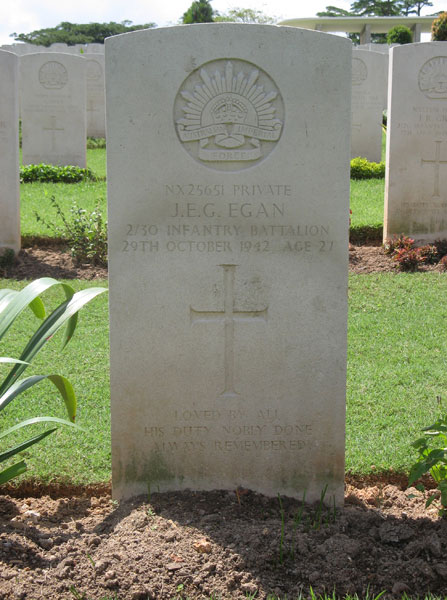 NX25651 - EGAN, Jack Edgar George, L/Cpl. - B Company, 11 Platoon
Kranji War Cemetery, Singapore, Grave 3.A.10

NX25651 PRIVATE
J.E.G. EGAN
2/30 INFANTRY BATTALION
29TH OCTOBER 1942 AGE 27

LOVED BY ALL
HIS DUTY NOBLY DONE
ALWAYS REMEMBERED

Keywords: 20120901a