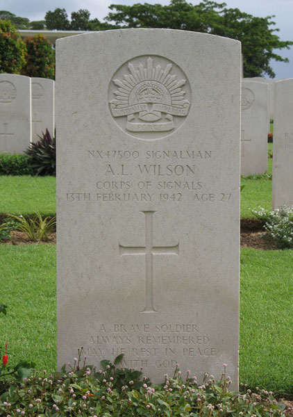 NX47500 - WILSON, Albert Lawrence (Laurie), Pte. - D Company
Kranji War Cemetery, Singapore, Grave 4.A.2

NX47500 SIGNALMAN
A.L. WILSON
CORPS OF SIGNALS
13TH FEBRUARY 1942 AGE 27

A BRAVE SOLDIER
ALWAYS REMEMBERED
MAY HE REST IN PEACE
WITH GOD

Keywords: 20120901a