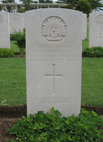 NX59645 - DONOVAN, John Sydney (Jack), Pte. - B Company, 11 Platoon
Kranji War Cemetery, Singapore, Grave 2.B.19

NX59645 PRIVATE
J.S. DONOVAN
2/30 INFANTRY BATTALION
7TH FEBRUARY 1944 AGE 29

HIS DUTY NOBLY DONE
EVER REMEMBERED

Keywords: 20120901a