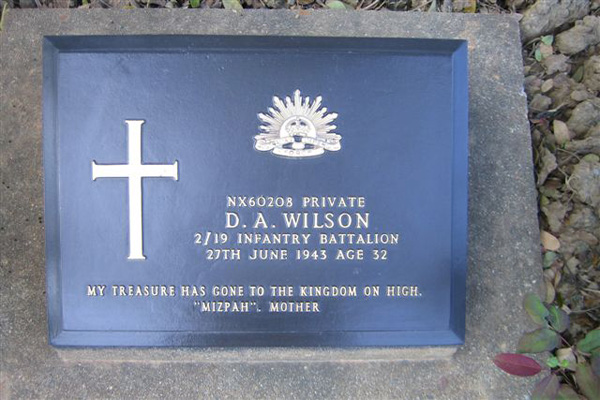 NX60208 - WILSON, Douglas Anthony, Pte. - C Company, 15 Platoon
Transferred to 2/19 Bn in December, 1942; died of illness at Malaya Hamlet (Cholera) on 28/06/1943.

Kanchanaburi Cemetery, Collective Grave 10.F.2-10.L.4

NX60208 PRIVATE
D.A. WILSON
2/30 INFANTRY BATTALION
27TH JUNE 1943 AGE 32

MY TREASURE HAS GONE TO THE KINGDOM ON HIGH.
"MIZPAH". MOTHER
Keywords: 080518b