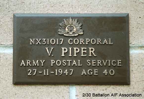 NX31017 - PIPER, Vincent, Cpl. - BHQ, Postal Cpl.
View of the bronze plaque erected in the NSW Garden of Remembrance on Wall 11, Row A. The garden is adjacent to Sydney War Cemetery at the Rookwood Necropolis, and is maintained by The Office of Australian War Graves.

The plaques are provided by The Office of Australian War Graves to commemorate eligible veterans who have died post war and whose deaths are accepted as being caused by war service. This form of commemoration is used when there is a private memorial elesewhere, or for some reason, the Office is unable to provide an official memorial at the relevant Cemetery or Crematorium.
