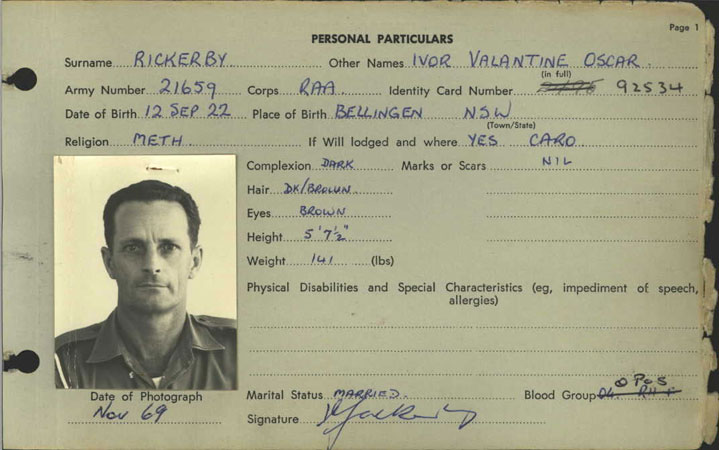 2/1659 - RICKERBY, Ivor Valentine Oscar
Enlisted with 13 Battalion Militia (N16275) on 18/8/1941; served with AIF (NX43053) from 18/8/1941 to 11/12/1945; served post War with Interim Army (NX700074) from 31/7/1947 to 21/10/1948; re-enlisted (2/1659) from 22/10/1948 to 26/8/1974; served overseas (Singapore and Malaysia) from 2/10/1962 to 7/3/1965; served in Vietnam, 4th Field Regiment, from 12/3/1970 to 12/3/1971; Mentioned in Despatches (Vietnam) on 24/6/1971 
Keywords: 090607a