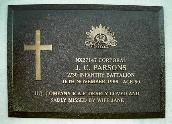 NX27147 - PARSONS, James Charles (Jim), A/Cpl. - BHQ, RAP
The grave is located in Katoomba Cemetery, Cemetery Road, Katoomba, NSW
Denomination: Church of England
Section: KCE1, Row 7, Plot 43

NX27147 CORPORAL
J. C. PARSONS
2/30 INFANTRY BATTALION
16TH NOVEMBER 1966  AGE 50

HQ. COMPANY R.A.P. DEARLY LOVED AND SADLY MISSED BY WIFE JANE

Keywords: 20120728a