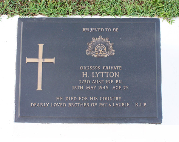 QX25599 - LYTTON, Herbert, Pte. - B Company, Protective Platoon
Died of illness at Sandakan on 15/5/1945.

Labuan Cemetery, Grave 21.E.9

BELIEVED TO BE

QX25599 PRIVATE
H. LYTTON
2/30 AUST. INF. BN.
15TH MAY 1945 AGE 25

HE DIED FOR HIS COUNTRY
DEARLY LOVED BROTHER OF PAT & LAURIE. R.I.P.
Keywords: 080518a