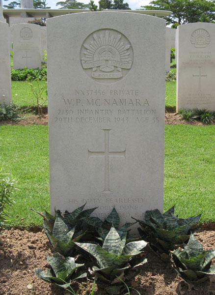 NX37456 - McNAMARA, William Patrick (Bill), Pte. - B Company, 10 Platoon
Kranji War Cemetery, Singapore, Grave 2.A.9

NX37456 PRIVATE
W.P. MCNAMARA
2/30 INFANTRY BATTALION
29TH DECEMBER 1943 AGE 35

HIS DUTY FEARLESSLY
AND NOBLY DONE
…REMEMBERED R.I.P.

Keywords: 20120901a